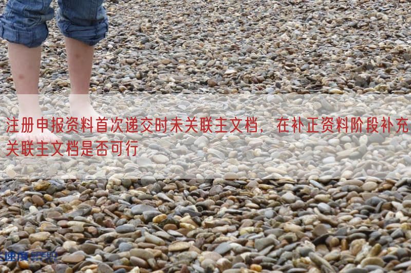 注册申报资料首次递交时未关联主文档，在补正资料阶段补充关联主文档是否可行