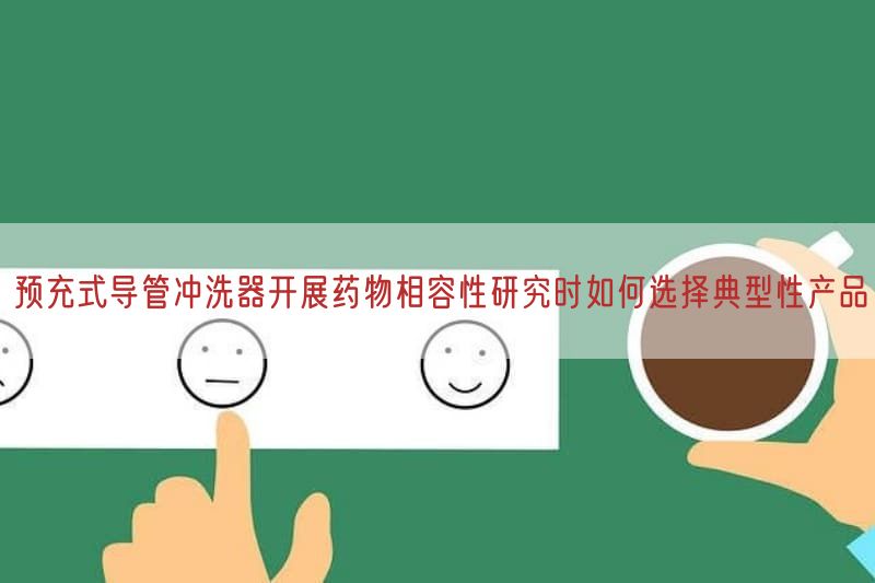 预充式导管冲洗器开展药物相容性研究时如何选择典型性产品