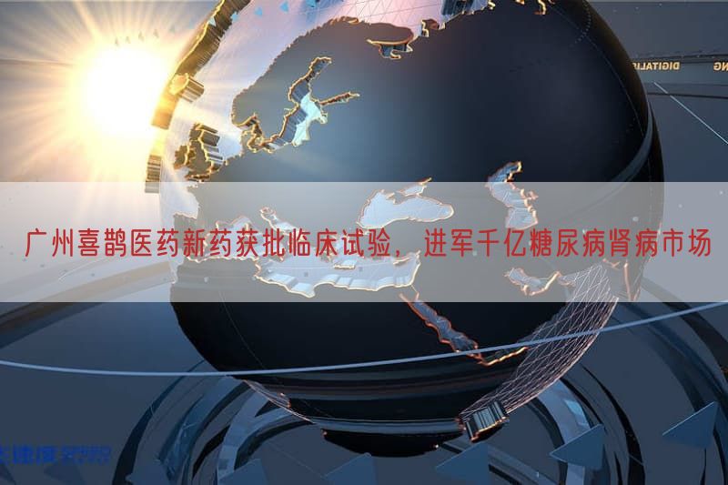 广州喜鹊医药新药获批临床试验，进军千亿糖尿病肾病市场