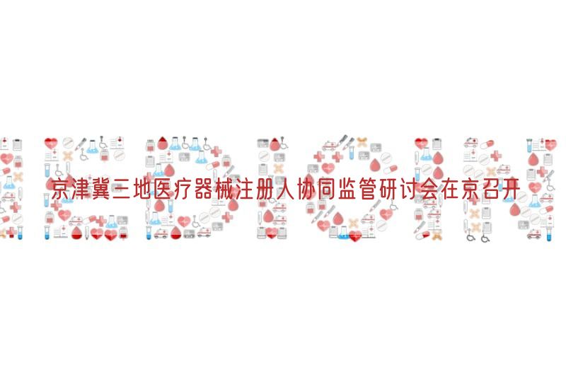 京津冀三地医疗器械注册人协同监管研讨会在京召开