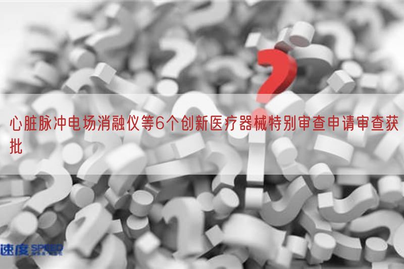 心脏脉冲电场消融仪等6个创新医疗器械特别审查申请审查获批
