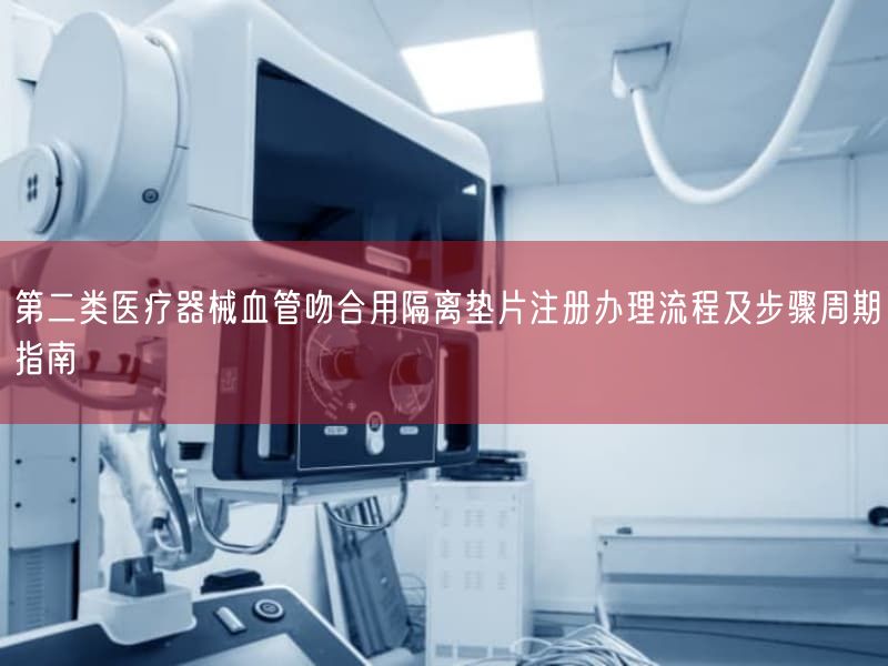 第二类医疗器械血管吻合用隔离垫片注册办理流程及步骤周期指南