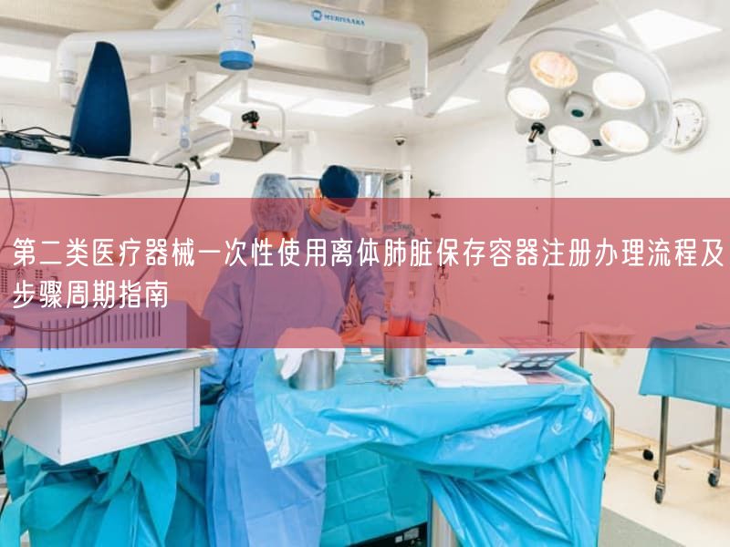 第二类医疗器械一次性使用离体肺脏保存容器注册办理流程及步骤周期指南