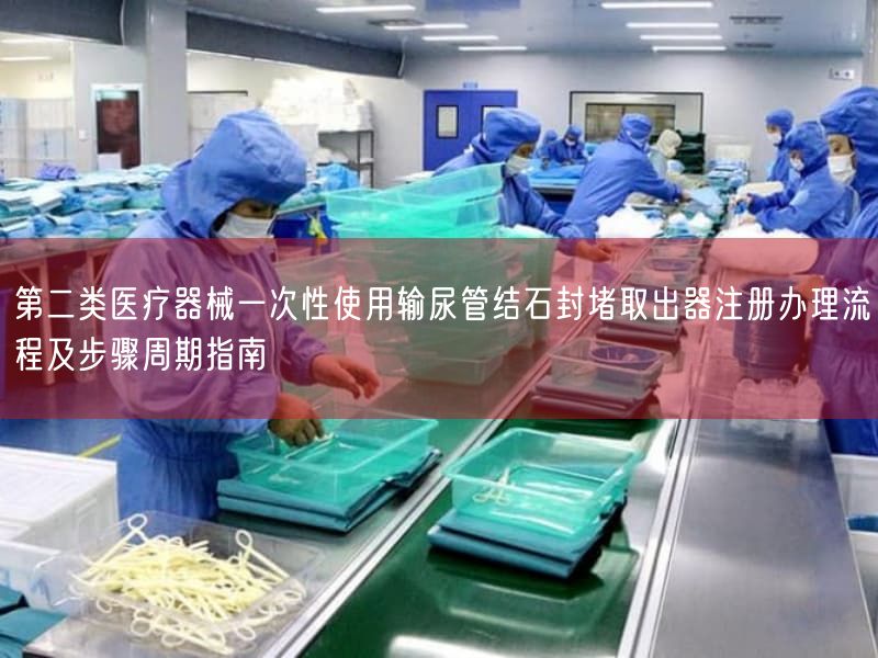 第二类医疗器械一次性使用输尿管结石封堵取出器注册办理流程及步骤周期指南
