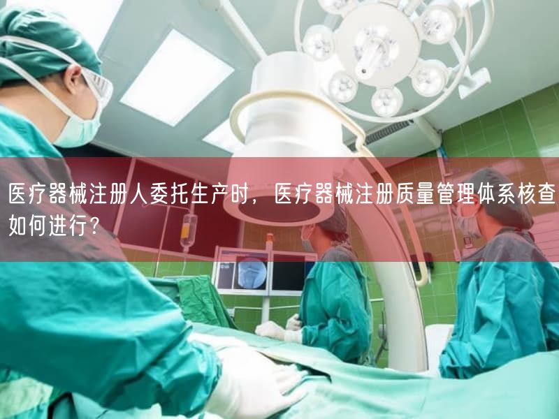 医疗器械注册人委托生产时，医疗器械注册质量管理体系核查如何开展？