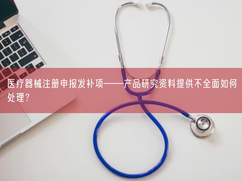 医疗器械注册申报发补项——产品研究资料提供不全面如何处理？