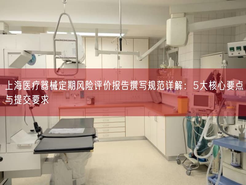 上海医疗器械定期风险评价报告撰写规范详解：5大根本要点与提交要求