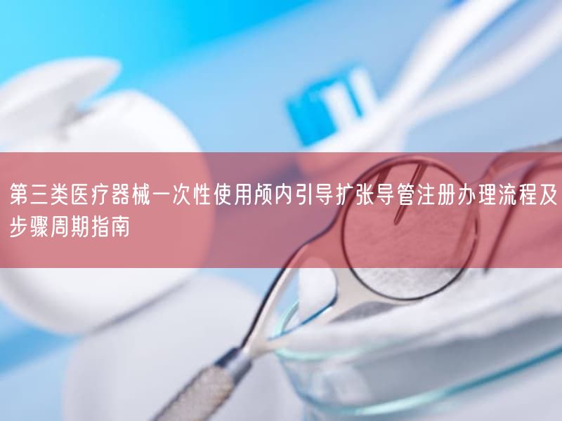 第三类医疗器械一次性使用颅内引导扩张导管注册办理流程及步骤周期指南