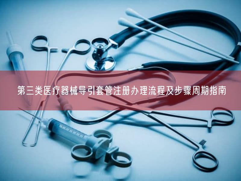 第三类医疗器械导引套管注册办理流程及步骤周期指南