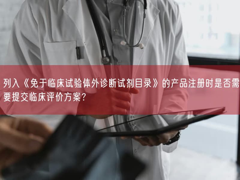 列入《免于临床试验体外诊断试剂目录》的产品注册时是否需要提交临床评价方案？