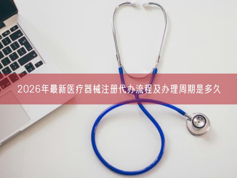 2026年最新医疗器械注册代办流程及办理周期是多久