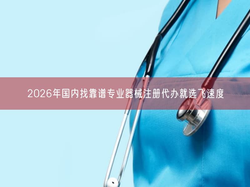 2026年国内找靠谱专业器械注册代办就选飞速度