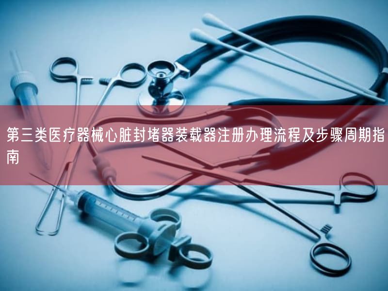 第三类医疗器械心脏封堵器装载器注册办理流程及步骤周期指南