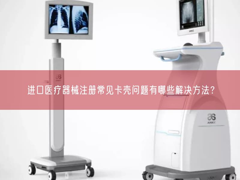 进口医疗器械注册常见卡壳问题有哪些解决方法？
