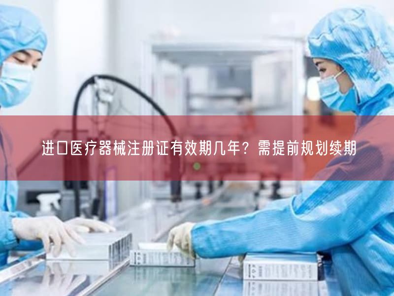 进口医疗器械注册证有效期几年？需提前规划续期
