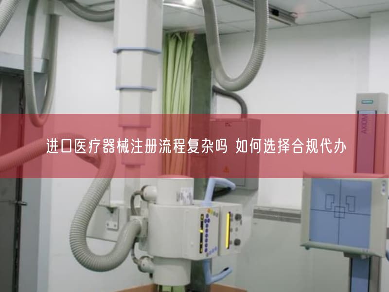 进口医疗器械注册流程复杂吗 如何选择合规代办