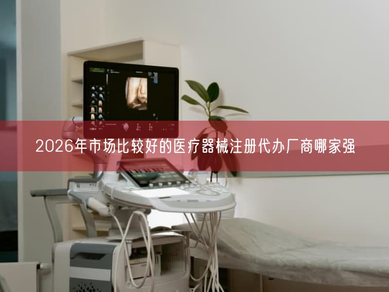 2026年市场比较好的医疗器械注册代办厂商哪家强