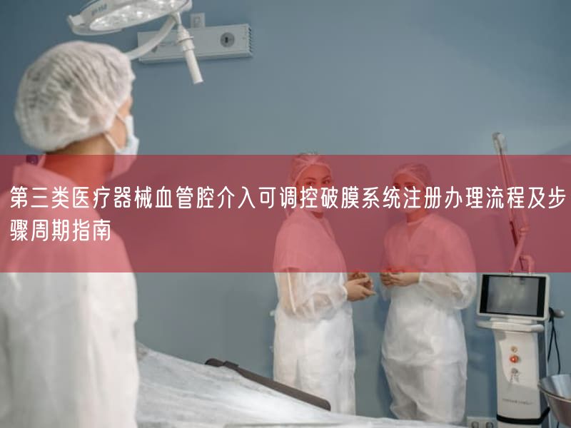 第三类医疗器械血管腔介入可调控破膜系统注册办理流程及步骤周期指南