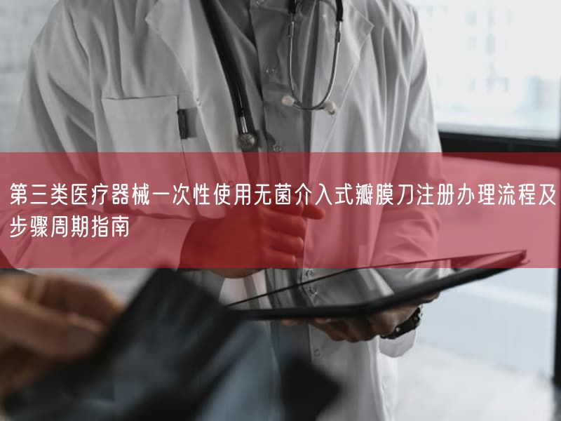 第三类医疗器械一次性使用无菌介入式瓣膜刀注册办理流程及步骤周期指南
