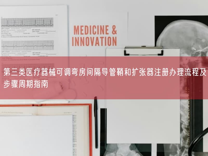 第三类医疗器械可调弯房间隔导管鞘与扩张器注册办理流程及步骤周期指南
